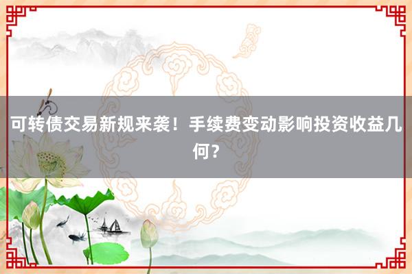 可转债交易新规来袭！手续费变动影响投资收益几何？
