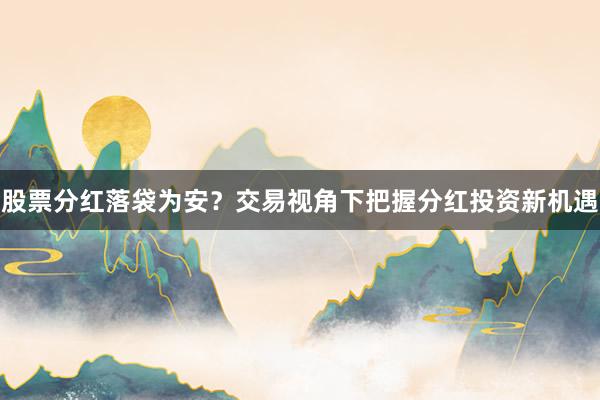 股票分红落袋为安？交易视角下把握分红投资新机遇