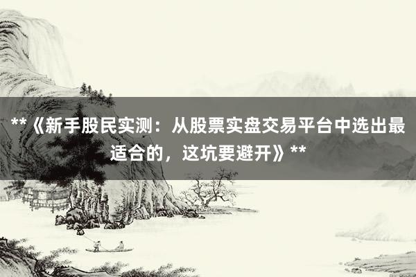 **《新手股民实测：从股票实盘交易平台中选出最适合的，这坑要避开》**