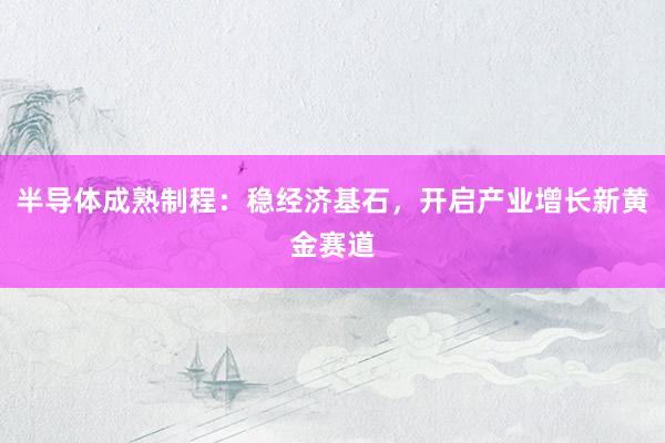 半导体成熟制程：稳经济基石，开启产业增长新黄金赛道