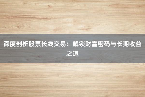 深度剖析股票长线交易：解锁财富密码与长期收益之道