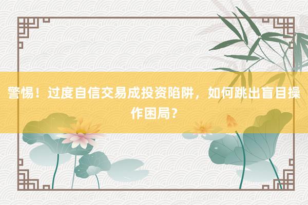 警惕！过度自信交易成投资陷阱，如何跳出盲目操作困局？