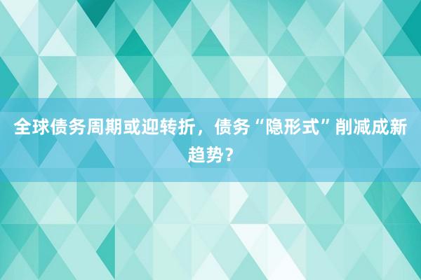 全球债务周期或迎转折，债务“隐形式”削减成新趋势？
