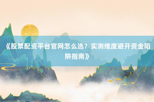 《股票配资平台官网怎么选？实测维度避开资金陷阱指南》