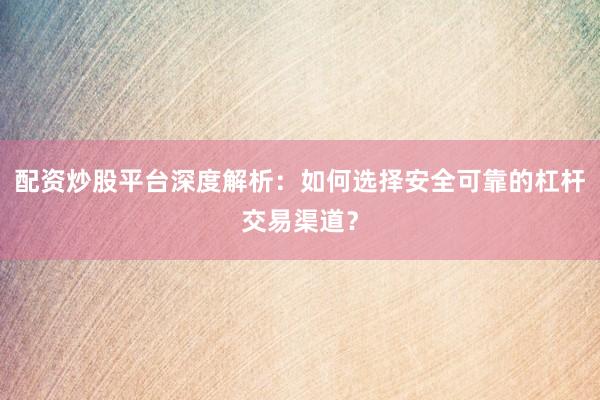 配资炒股平台深度解析：如何选择安全可靠的杠杆交易渠道？