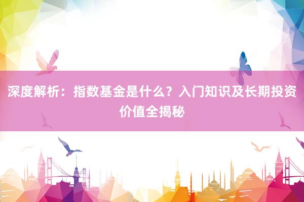 深度解析：指数基金是什么？入门知识及长期投资价值全揭秘