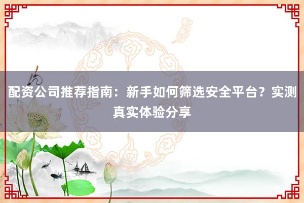 配资公司推荐指南：新手如何筛选安全平台？实测真实体验分享