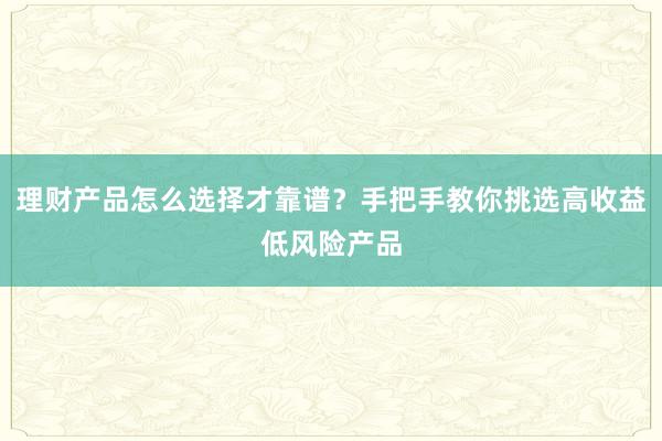 理财产品怎么选择才靠谱?手把手教你挑选高收益低风险产品