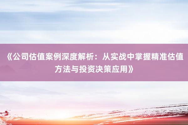 《公司估值案例深度解析：从实战中掌握精准估值方法与投资决策应用》