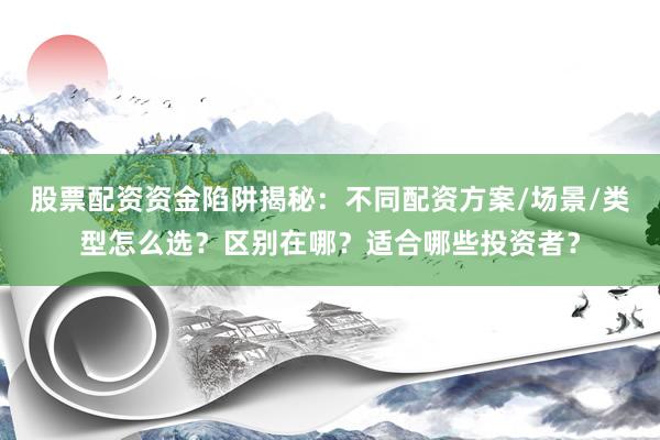 股票配资资金陷阱揭秘：不同配资方案/场景/类型怎么选？区别在哪？适合哪些投资者？