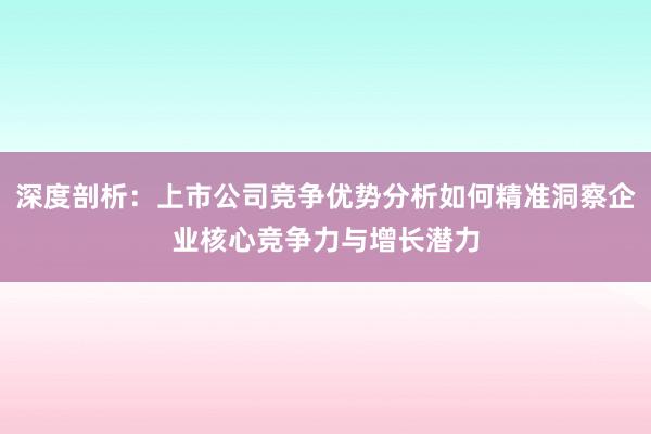 深度剖析：上市公司竞争优势分析如何精准洞察企业核心竞争力与增长潜力