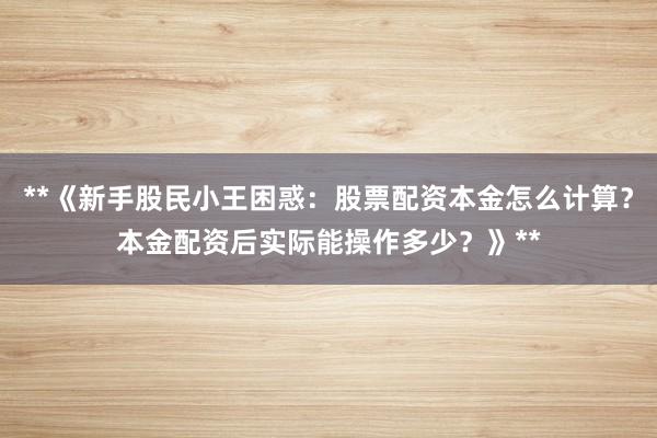 **《新手股民小王困惑：股票配资本金怎么计算？本金配资后实际能操作多少？》**