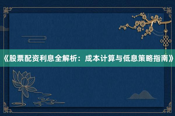 《股票配资利息全解析：成本计算与低息策略指南》