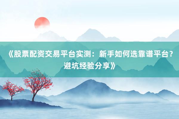《股票配资交易平台实测：新手如何选靠谱平台？避坑经验分享》