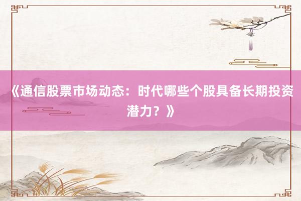 《通信股票市场动态：时代哪些个股具备长期投资潜力？》