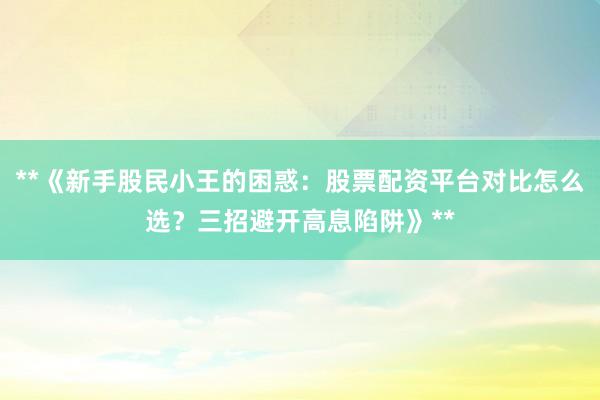 **《新手股民小王的困惑：股票配资平台对比怎么选？三招避开高息陷阱》**