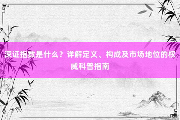 深证指数是什么？详解定义、构成及市场地位的权威科普指南