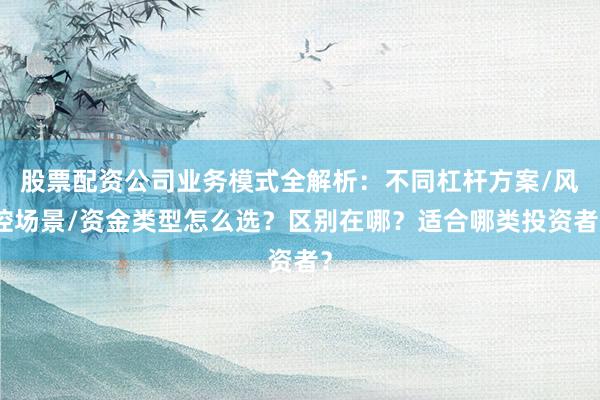 股票配资公司业务模式全解析：不同杠杆方案/风控场景/资金类型怎么选？区别在哪？适合哪类投资者？