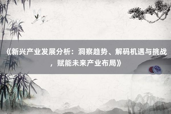 《新兴产业发展分析：洞察趋势、解码机遇与挑战，赋能未来产业布局》