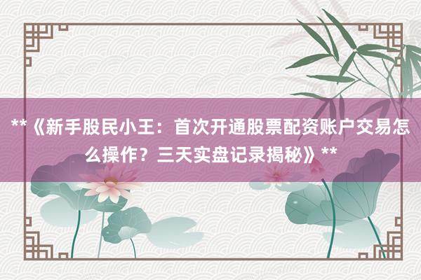 **《新手股民小王：首次开通股票配资账户交易怎么操作？三天实盘记录揭秘》**