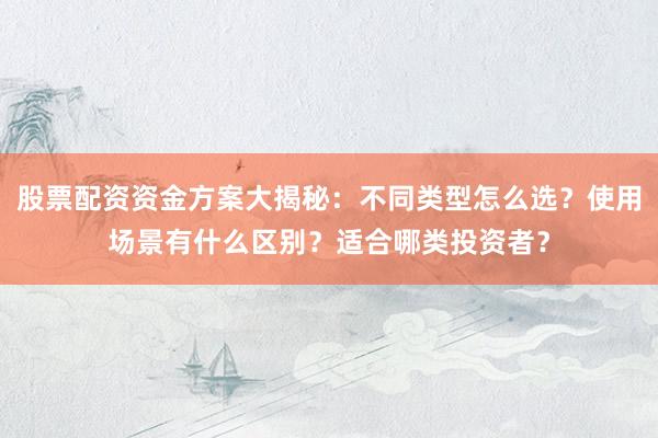 股票配资资金方案大揭秘：不同类型怎么选？使用场景有什么区别？适合哪类投资者？