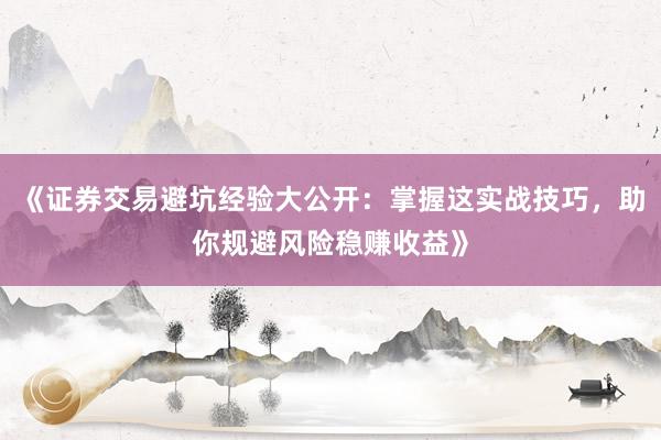 《证券交易避坑经验大公开：掌握这实战技巧，助你规避风险稳赚收益》