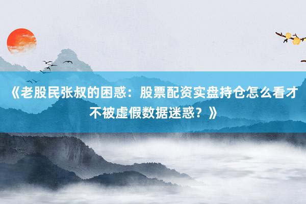 《老股民张叔的困惑：股票配资实盘持仓怎么看才不被虚假数据迷惑？》