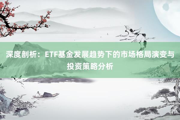 深度剖析：ETF基金发展趋势下的市场格局演变与投资策略分析