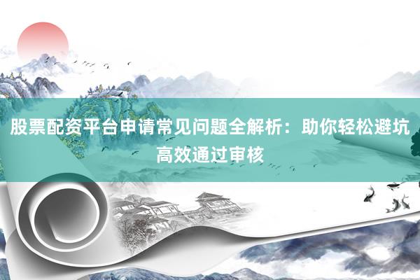 股票配资平台申请常见问题全解析：助你轻松避坑高效通过审核