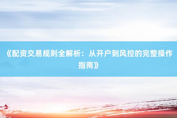 《配资交易规则全解析：从开户到风控的完整操作指南》