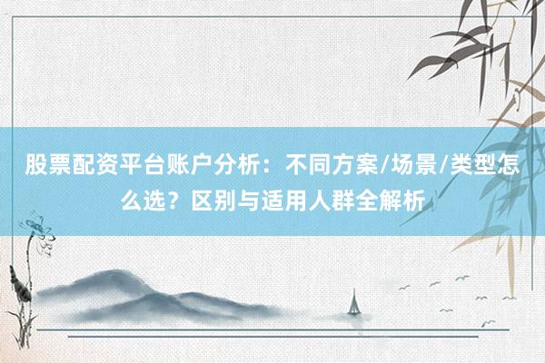股票配资平台账户分析：不同方案/场景/类型怎么选？区别与适用人群全解析