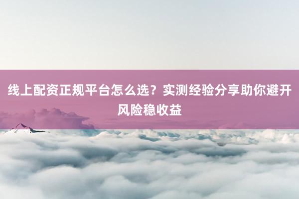 线上配资正规平台怎么选？实测经验分享助你避开风险稳收益