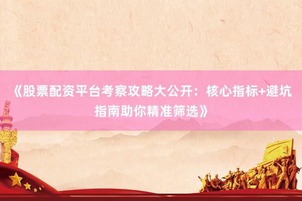 《股票配资平台考察攻略大公开：核心指标+避坑指南助你精准筛选》