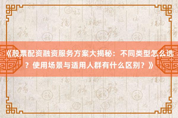《股票配资融资服务方案大揭秘：不同类型怎么选？使用场景与适用人群有什么区别？》