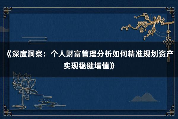 《深度洞察：个人财富管理分析如何精准规划资产实现稳健增值》