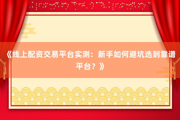 《线上配资交易平台实测：新手如何避坑选到靠谱平台？》