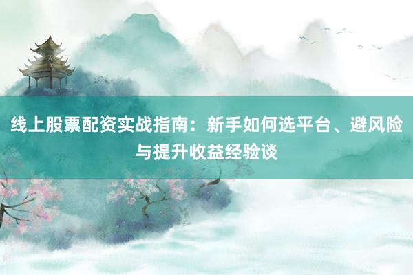 线上股票配资实战指南：新手如何选平台、避风险与提升收益经验谈