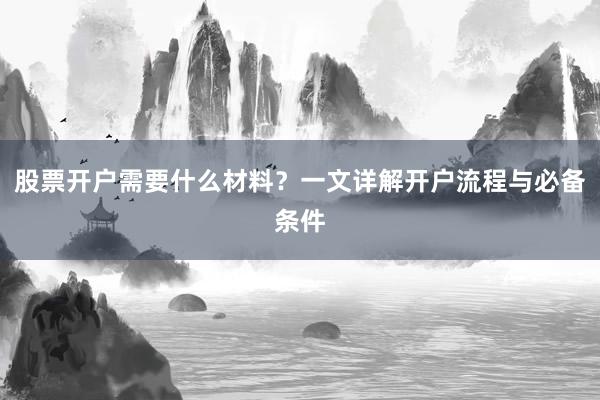 股票开户需要什么材料？一文详解开户流程与必备条件