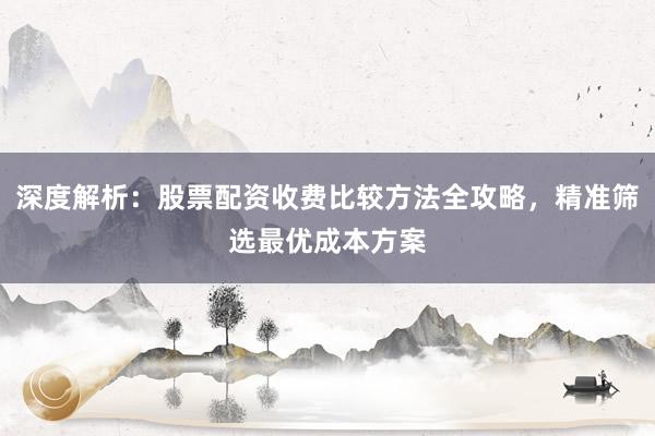 深度解析：股票配资收费比较方法全攻略，精准筛选最优成本方案