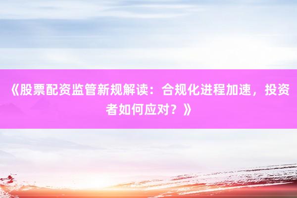 《股票配资监管新规解读：合规化进程加速，投资者如何应对？》