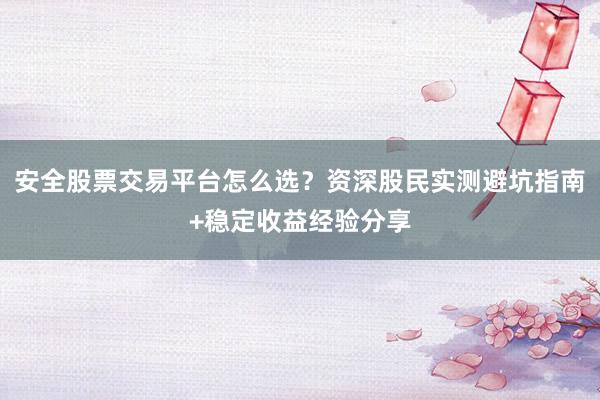 安全股票交易平台怎么选？资深股民实测避坑指南+稳定收益经验分享