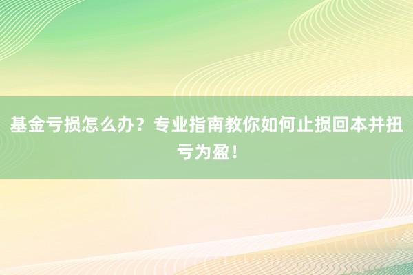基金亏损怎么办？专业指南教你如何止损回本并扭亏为盈！