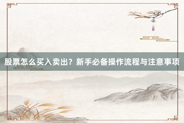 股票怎么买入卖出？新手必备操作流程与注意事项