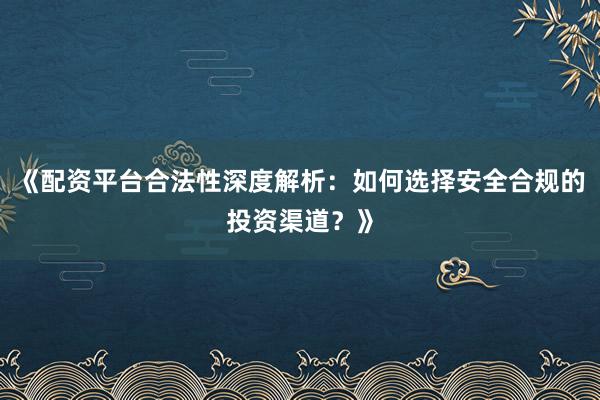 《配资平台合法性深度解析：如何选择安全合规的投资渠道？》