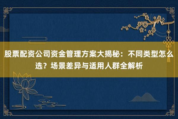 股票配资公司资金管理方案大揭秘：不同类型怎么选？场景差异与适用人群全解析