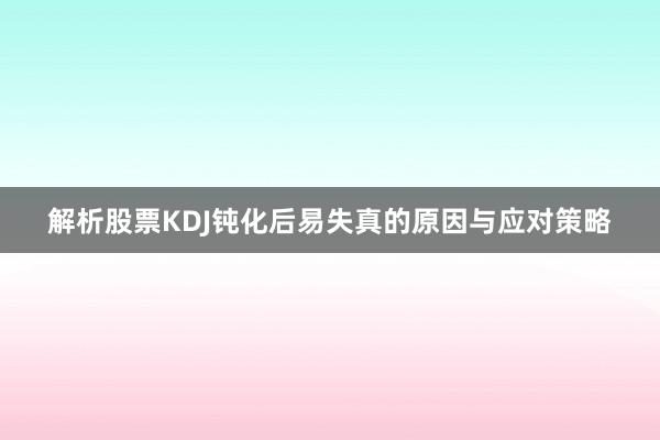 解析股票KDJ钝化后易失真的原因与应对策略