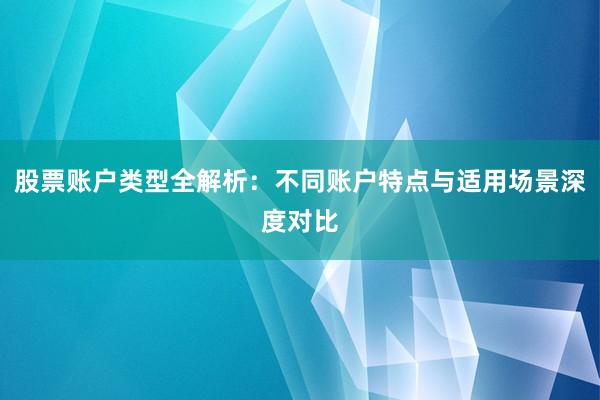 股票账户类型全解析:不同账户特点与适用场景深度对比