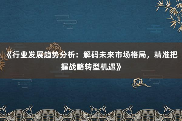 《行业发展趋势分析：解码未来市场格局，精准把握战略转型机遇》