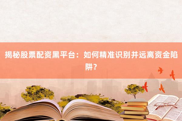 揭秘股票配资黑平台：如何精准识别并远离资金陷阱？