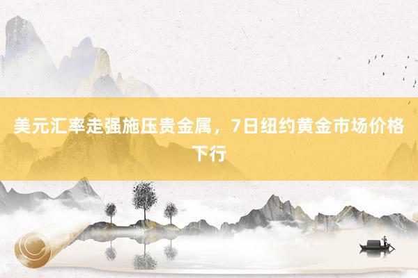 美元汇率走强施压贵金属,7日纽约黄金市场价格下行